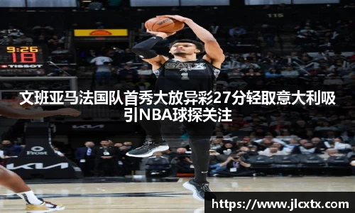 文班亚马法国队首秀大放异彩27分轻取意大利吸引NBA球探关注