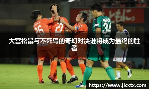 大宫松鼠与不死鸟的奇幻对决谁将成为最终的胜者